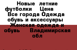 Новые, летние футболки  › Цена ­ 500 - Все города Одежда, обувь и аксессуары » Женская одежда и обувь   . Владимирская обл.